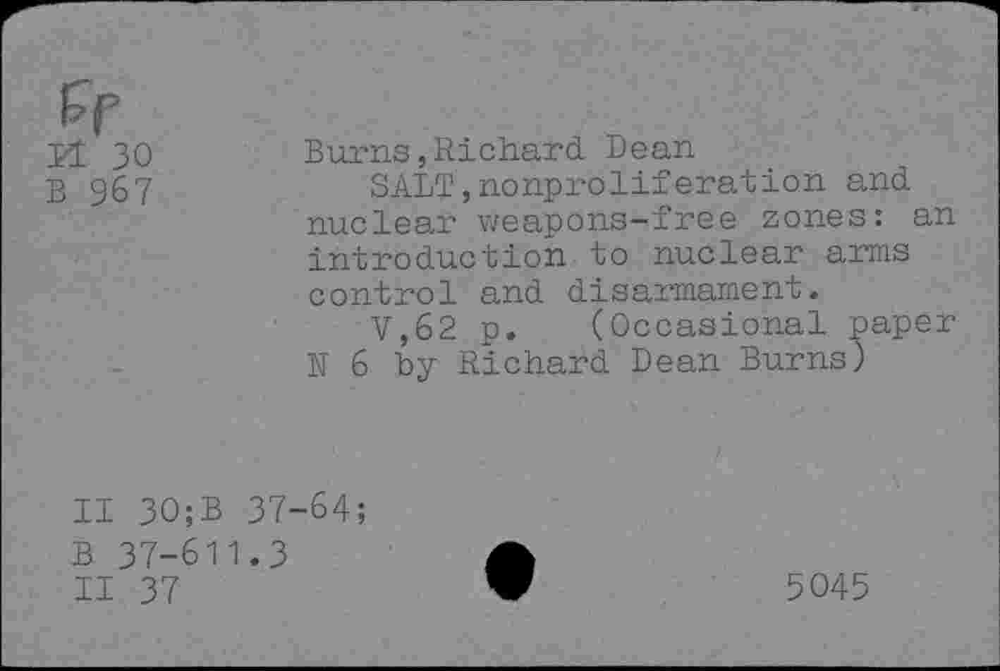 ﻿Pl 30
B 967
Burns,Richard. Dean
SALT,nonproliferation and nuclear weapons-free zones: an introduction to nuclear arms control and disarmament.
V,62 p. (Occasional paper N 6 by Richard Dean Burns)
II 30;B 37-64;
B 37-611.3
II 37
5045